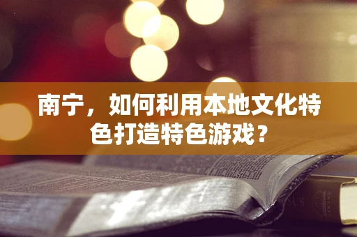 南宁，如何利用本地文化特色打造特色游戏？