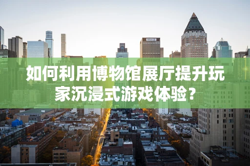 如何利用博物馆展厅提升玩家沉浸式游戏体验？