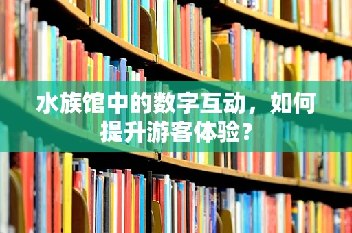 水族馆中的数字互动，如何提升游客体验？