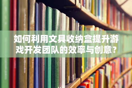 如何利用文具收纳盒提升游戏开发团队的效率与创意？