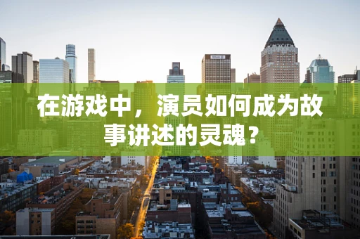 在游戏中，演员如何成为故事讲述的灵魂？