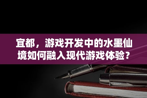 宜都，游戏开发中的水墨仙境如何融入现代游戏体验？