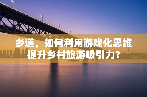 乡道，如何利用游戏化思维提升乡村旅游吸引力？