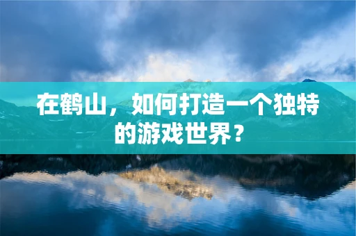 在鹤山，如何打造一个独特的游戏世界？