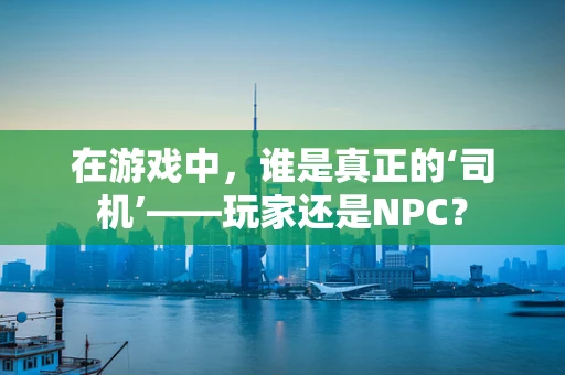 在游戏中，谁是真正的‘司机’——玩家还是NPC？