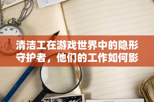 清洁工在游戏世界中的隐形守护者，他们的工作如何影响游戏体验？