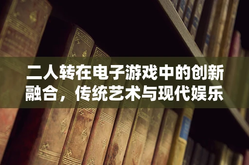 二人转在电子游戏中的创新融合，传统艺术与现代娱乐的跨界探索？