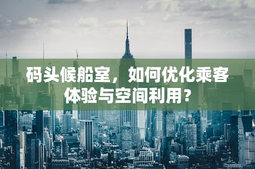 码头候船室，如何优化乘客体验与空间利用？