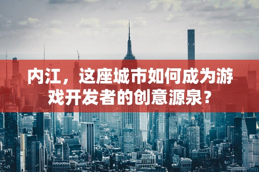 内江，这座城市如何成为游戏开发者的创意源泉？