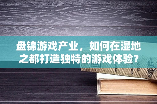 盘锦游戏产业，如何在湿地之都打造独特的游戏体验？