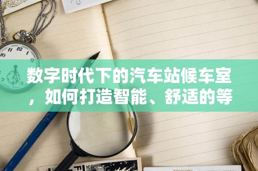 数字时代下的汽车站候车室，如何打造智能、舒适的等待空间？