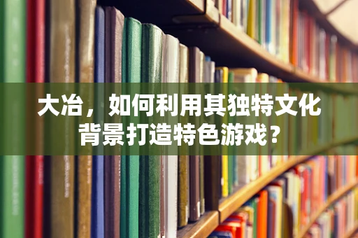 大冶，如何利用其独特文化背景打造特色游戏？