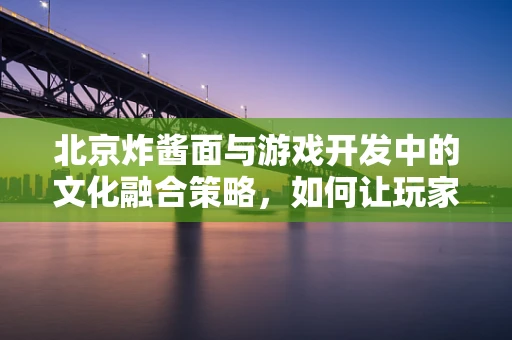 北京炸酱面与游戏开发中的文化融合策略，如何让玩家味蕾与心同时被征服？