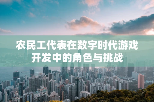 农民工代表在数字时代游戏开发中的角色与挑战