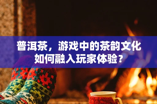 普洱茶，游戏中的茶韵文化如何融入玩家体验？