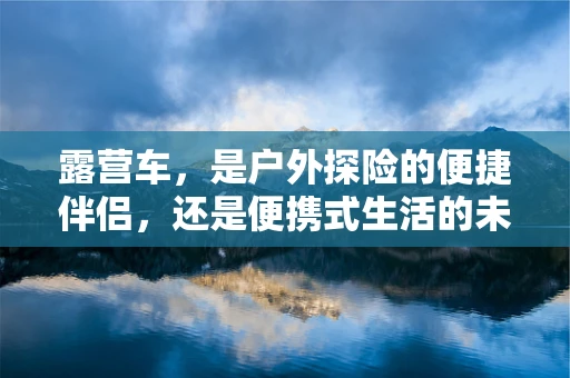 露营车，是户外探险的便捷伴侣，还是便携式生活的未来趋势？