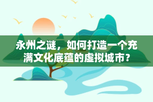 永州之谜，如何打造一个充满文化底蕴的虚拟城市？