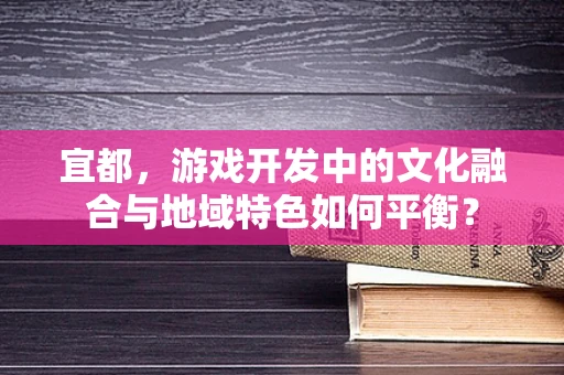 宜都，游戏开发中的文化融合与地域特色如何平衡？