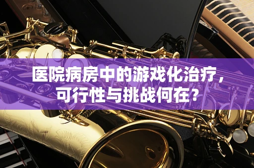 医院病房中的游戏化治疗，可行性与挑战何在？