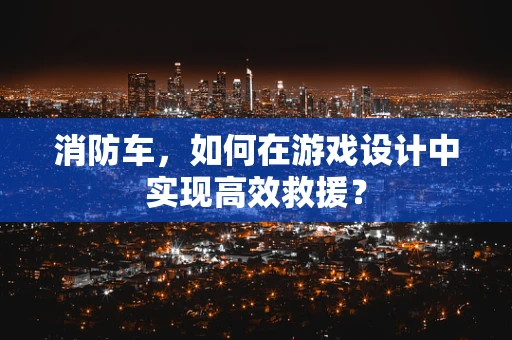 消防车，如何在游戏设计中实现高效救援？