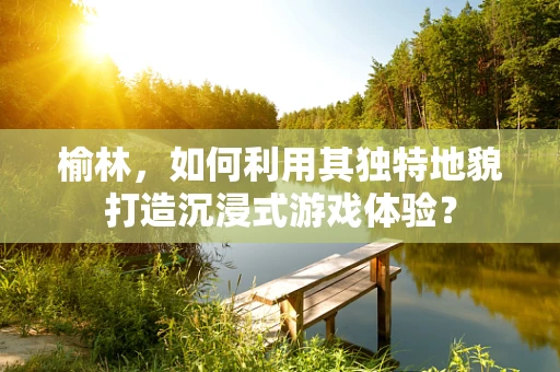 榆林，如何利用其独特地貌打造沉浸式游戏体验？