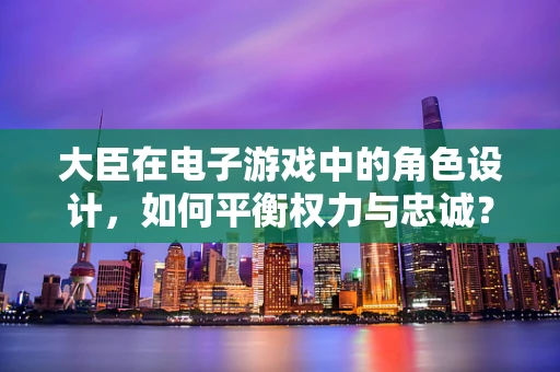 大臣在电子游戏中的角色设计，如何平衡权力与忠诚？