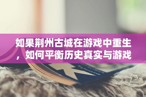 如果荆州古城在游戏中重生，如何平衡历史真实与游戏体验的边界？