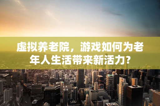 虚拟养老院，游戏如何为老年人生活带来新活力？