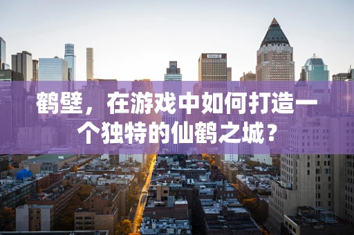 鹤壁，在游戏中如何打造一个独特的仙鹤之城？