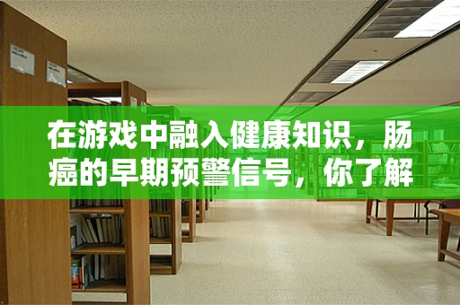 在游戏中融入健康知识，肠癌的早期预警信号，你了解多少？