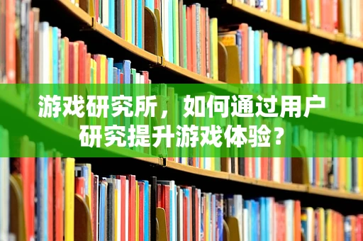 游戏研究所，如何通过用户研究提升游戏体验？