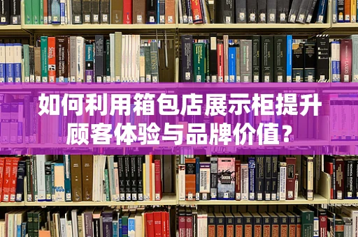 如何利用箱包店展示柜提升顾客体验与品牌价值？