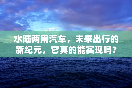 水陆两用汽车，未来出行的新纪元，它真的能实现吗？