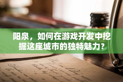 阳泉，如何在游戏开发中挖掘这座城市的独特魅力？