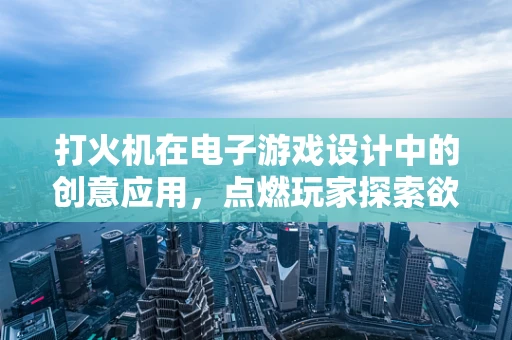 打火机在电子游戏设计中的创意应用，点燃玩家探索欲的火花吗？