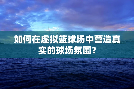 如何在虚拟篮球场中营造真实的球场氛围？