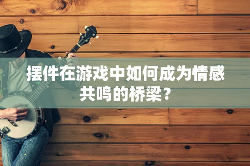 摆件在游戏中如何成为情感共鸣的桥梁？