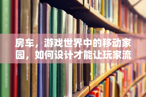 房车，游戏世界中的移动家园，如何设计才能让玩家流连忘返？