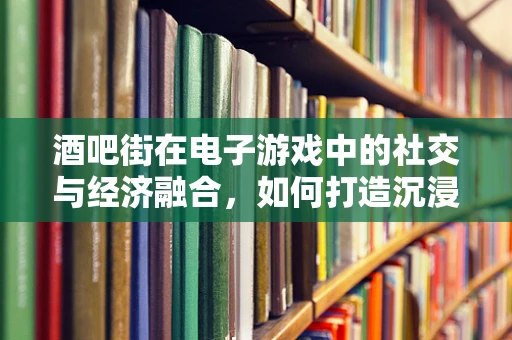 酒吧街在电子游戏中的社交与经济融合，如何打造沉浸式体验？