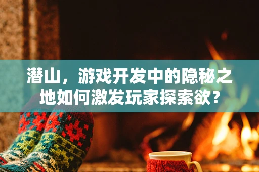 潜山，游戏开发中的隐秘之地如何激发玩家探索欲？