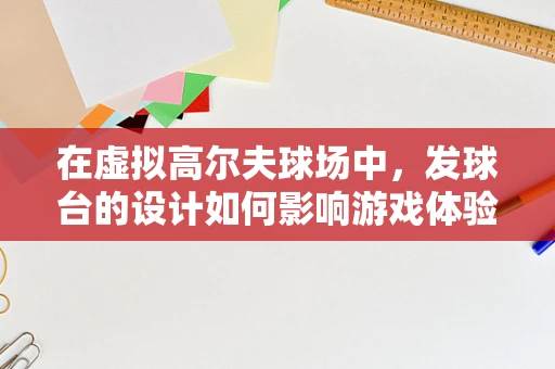 在虚拟高尔夫球场中，发球台的设计如何影响游戏体验？