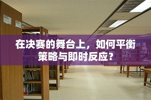 在决赛的舞台上，如何平衡策略与即时反应？