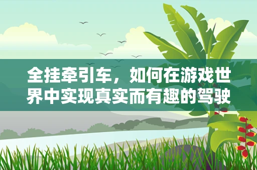 全挂牵引车，如何在游戏世界中实现真实而有趣的驾驶体验？