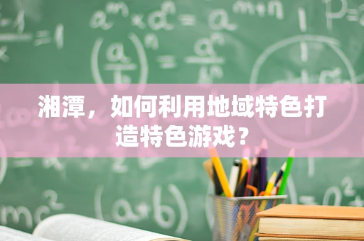 湘潭，如何利用地域特色打造特色游戏？