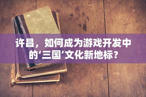 许昌，如何成为游戏开发中的‘三国’文化新地标？