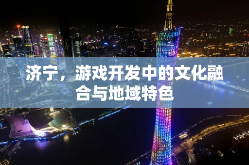 济宁，游戏开发中的文化融合与地域特色