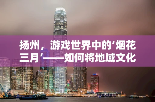 扬州，游戏世界中的‘烟花三月’——如何将地域文化融入游戏场景设计？