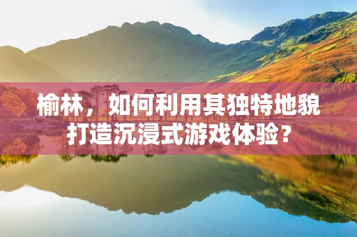 榆林，如何利用其独特地貌打造沉浸式游戏体验？