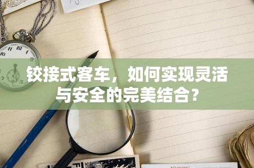 铰接式客车，如何实现灵活与安全的完美结合？