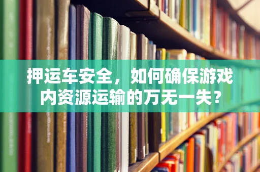 押运车安全，如何确保游戏内资源运输的万无一失？